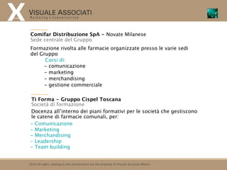 Comifar Distribuzione SpA - Novate Milanese
 Sede centrale del Gruppo
 Formazione rivolta alle farmacie organizzate presso le varie sedi
 del Gruppo
       Corsi di:
      - comunicazione
      - marketing
      - merchandising
      - gestione commerciale

Ti Forma - Gruppo Cispel Toscana
Società di formazione
Docenza all’interno dei piani formativi per le società che gestiscono
le catene di farmacie comunali, per:
- Comunicazione
- Marketing
- Merchandising
- Leadership
- Team building


2010 All rights relating to this presentation are the property of Visuale Associati Milano
 