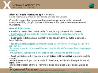 Afam Farmacie Fiorentine SpA - Firenze
Le 21 Farmacie Comunali di Firenze gestite dal Gruppo
Consulenza per il programma di evoluzione generale della catena di
farmacie AFAM, con particolare riferimento alla politica commerciale e di
marketing.
 Aree di intervento
- Analisi e razionalizzazione delle farmacie appartenenti alla catena.
- Costruzione di un modello teorico applicativo e individuazione della
Farmacia Pilota.
- Costruzione del manuale operativo per condividere su tutta la catena le
linee deﬁnite.
- Identità e linguaggio: Deﬁnizione degli assortimenti in chiave di sell-in e
sell-out per
 la messa a punto di una codiﬁca necessaria alla deﬁnizione di un linguaggio
comune
 da adottare, veriﬁcabile e misurabile per la gestione commerciale.
- Predisposizione ed erogazione degli interventi formativi: mappatura delle
risorse
  umane su tutto il personale delle 21 farmacie, analisi dei bisogni formativi,
aspettative
  dei collaboratori, al ﬁne di fornire le linee guida per la predisposizione di
un
  programma di formazione. are the property of Visuale Associati Milano
    2010 All rights relating to this presentation
 