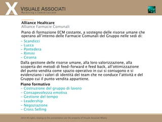 Alliance Healtcare
Alliance Farmacie Comunali
Piano di formazione ECM costante, a sostegno delle risorse umane che
operano all’interno delle Farmacie Comunali del Gruppo nelle sedi di:
- Scandicci
- Lucca
- Pontedera
- Rimini
- Cesena
Dalla gestione delle risorse umane, alla loro valorizzazione, alla
scoperta dei metodi di feed-forward e feed back, all’ottimizzazione
del punto vendita come spazio operativo in cui si coniugono e si
evidenziano i valori di identità del team che ne conduce l’attività e del
Gruppo cui il punto vendita appartiene.
Piano formativo
- Costruzione del gruppo di lavoro
- Consapevolezza emotiva
- Gestione del tempo
- Leadership
- Negoziazione
- Cross Selling

2010 All rights relating to this presentation are the property of Visuale Associati Milano
 