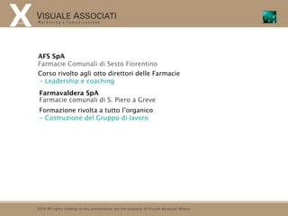 AFS SpA
Farmacie Comunali di Sesto Fiorentino
Corso rivolto agli otto direttori delle Farmacie
- Leadership e coaching
 Farmavaldera SpA
 Farmacie comunali di S. Piero a Greve
 Formazione rivolta a tutto l’organico
 - Costruzione del Gruppo di lavoro




2010 All rights relating to this presentation are the property of Visuale Associati Milano
 