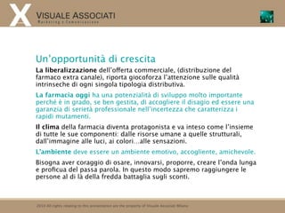 Un’opportunità di crescita
La liberalizzazione dell’offerta commerciale, (distribuzione del
farmaco extra canale), riporta giocoforza l’attenzione sulle qualità
intrinseche di ogni singola tipologia distributiva.
La farmacia oggi ha una potenzialità di sviluppo molto importante
perché è in grado, se ben gestita, di accogliere il disagio ed essere una
garanzia di serietà professionale nell’incertezza che caratterizza i
rapidi mutamenti.
Il clima della farmacia diventa protagonista e va inteso come l’insieme
di tutte le sue componenti: dalle risorse umane a quelle strutturali,
dall’immagine alle luci, ai colori…alle sensazioni.
L’ambiente deve essere un ambiente emotivo, accogliente, amichevole.
Bisogna aver coraggio di osare, innovarsi, proporre, creare l’onda lunga
e proﬁcua del passa parola. In questo modo sapremo raggiungere le
persone al di là della fredda battaglia sugli sconti.



2010 All rights relating to this presentation are the property of Visuale Associati Milano
 