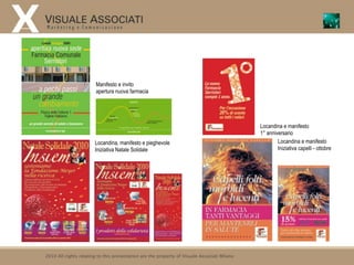 Manifesto e invito
                        apertura nuova farmacia




                                                                                             Locandina e manifesto
                                                                                             1° anniversario
                       Locandina, manifesto e pieghevole                                             Locandina e manifesto
                       Iniziativa Natale Solidale                                                    Iniziativa capelli - ottobre




2010 All rights relating to this presentation are the property of Visuale Associati Milano
 