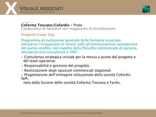 Cofarma Toscana/Cofardis - Prato
 Cooperativa di farmacie con magazzino di distribuzione
 Progetto Expo Top
 Programma di evoluzione generale delle farmacie associate
 attraverso l’erogazione di servizi volti all’ottimizzazione complessiva
 del punto vendita, nel rispetto della ﬁlosoﬁa commerciale di ognuno,
 attraverso una consulenza a 360°.
 - Consulenza strategica iniziale per la messa a punto del progetto e
  del team operativo.
 - Responsabilità e gestione del progetto.
 - Realizzazione degli opuscoli commerciali stagionali
 - Progettazione dell’immagine istituzonale della società Cofardis
 SpA,
  nata dalla fusione delle società Cofarma Toscana e Fardis.




2010 All rights relating to this presentation are the property of Visuale Associati Milano
 