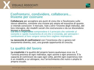 Confrontarsi, condividere, collaborare...
Insieme per costruire
Collaborare per accogliere più punti di vista che si focalizzano sullo
stesso obiettivo, consente una visione più ampia ed esaustiva di quanto
si intende conoscere: il mercato. Vale a dire l’insieme degli individui, del
loro interagire, dei modelli sociali che costruiscono e da cui discendono
bisogni e domanda.
Ciò che è importante comprendere è il principio che sottende al
costante e rapido mutamento di ciò che ci circonda, per percepire i
cambiamenti al loro sorgere senza farsi cogliere impreparati.
La necessità di confrontarsi con l’incertezza che si genera nel
mutamento diventa, così, una grande opportunità di crescita.


La qualità del lavoro
La creatività è la qualità del proprio lavoro qualunque esso sia. È
l’unicità preziosa di ogni individuo, ogni azione e ogni processo. È la
capacità di cominciare da capo ogni volta, perché ogni esperienza non
è un modello a cui attingere, ma l’arricchimento che nutre e amplia la
propria visuale.

 2010 All rights relating to this presentation are the property of Visuale Associati Milano
 