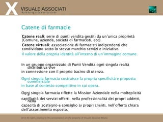 Catene di farmacie
Catene reali: serie di punti vendita gestiti da un’unica proprietà
(Comune, azienda, società di farmacisti, ecc).
Catene virtuali: associazione di farmacisti indipendenti che
condividono sotto lo stesso marchio servizi e iniziative.
Il valore della propria identità all’interno di un’immagine comune.

In un gruppo organizzato di Punti Vendita ogni singola realtà
    distributiva vive
in connessione con il proprio bacino di utenza.
Ogni singola farmacia costruisce la propria speciﬁcità e proposta
    commerciale
in base al contesto competitivo in cui opera.

Ogni singola farmacia riﬂette la Mission Aziendale nella molteplicità
    e
capillarità dei servizi offerti, nella professionalità dei propri addetti,
    nella
capacità di sostegno e consiglio ai propri clienti, nell’offerta chiara
dell’assortimento esposto.

2010 All rights relating to this presentation are the property of Visuale Associati Milano
 