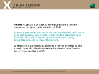 Visuale Associati è un’agenzia multidisciplinare a servizio
  completo che opera con le aziende dal 1985.

  La nostra esperienza si è andata via via concentrando nell’ambito
  della distribuzione organizzata, focalizzandosi dall’inizio degli
  anni ’90 sul canale farmacia con un’attività di marketing,
  comunicazione, consulenza e formazione.

  La strada sin qui percorsa ci permette di offrire all’intero canale
  - produzione, distribuzione intermedia, distribuzione ﬁnale -
  un servizio esaustivo a 360°.




2010 All rights relating to this presentation are the property of Visuale Associati Milano
 