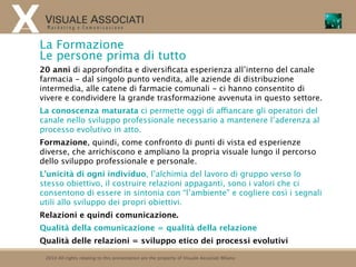 La Formazione
Le persone prima di tutto
20 anni di approfondita e diversiﬁcata esperienza all’interno del canale
farmacia - dal singolo punto vendita, alle aziende di distribuzione
intermedia, alle catene di farmacie comunali - ci hanno consentito di
vivere e condividere la grande trasformazione avvenuta in questo settore.
La conoscenza maturata ci permette oggi di affiancare gli operatori del
canale nello sviluppo professionale necessario a mantenere l’aderenza al
processo evolutivo in atto.
Formazione, quindi, come confronto di punti di vista ed esperienze
diverse, che arrichiscono e ampliano la propria visuale lungo il percorso
dello sviluppo professionale e personale.
L’unicità di ogni individuo, l’alchimia del lavoro di gruppo verso lo
stesso obiettivo, il costruire relazioni appaganti, sono i valori che ci
consentono di essere in sintonia con “l’ambiente” e cogliere così i segnali
utili allo sviluppo dei propri obiettivi.
Relazioni e quindi comunicazione.
Qualità della comunicazione = qualità della relazione
Qualità delle relazioni = sviluppo etico dei processi evolutivi

 2010 All rights relating to this presentation are the property of Visuale Associati Milano
 