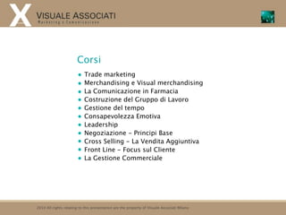 Corsi
                            Trade marketing
                            Merchandising e Visual merchandising
                            La Comunicazione in Farmacia
                            Costruzione del Gruppo di Lavoro
                            Gestione del tempo
                            Consapevolezza Emotiva
                            Leadership
                            Negoziazione - Principi Base
                            Cross Selling - La Vendita Aggiuntiva
                            Front Line - Focus sul Cliente
                            La Gestione Commerciale




2010 All rights relating to this presentation are the property of Visuale Associati Milano
 