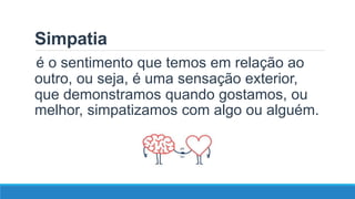 Simpatia
é o sentimento que temos em relação ao
outro, ou seja, é uma sensação exterior,
que demonstramos quando gostamos, ou
melhor, simpatizamos com algo ou alguém.
 