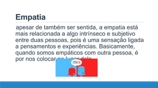 Empatia
apesar de também ser sentida, a empatia está
mais relacionada a algo intrínseco e subjetivo
entre duas pessoas, pois é uma sensação ligada
a pensamentos e experiências. Basicamente,
quando somos empáticos com outra pessoa, é
por nos colocar no lugar dele.
 