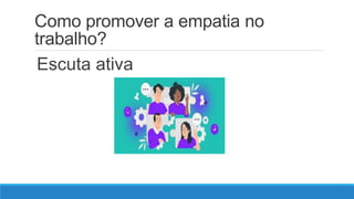 Como promover a empatia no
trabalho?
Escuta ativa
 