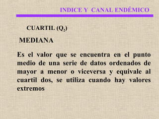 INDICE Y CANAL ENDÉMICO
CUARTIL (Q2)

MEDIANA
Es el valor que se encuentra en el punto
medio de una serie de datos ordenados de
mayor a menor o viceversa y equivale al
cuartil dos, se utiliza cuando hay valores
extremos

 