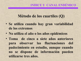 INDICE Y CANAL ENDÉMICO

Método de los cuartiles (Q)
• Se utiliza cuando hay gran variabilidad
de los extremos
• No utiliza el año o los años epidémicos
• Toma de cinco a siete años anteriores
para observar las fluctuaciones del
padecimiento en estudio, aunque cuando
no se dispone de información pueden
utilizarse tres años.

 