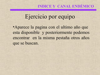 INDICE Y CANAL ENDÉMICO

Ejercicio por equipo
•Aparece la pagina con el ultimo año que
esta disponible y posteriormente podemos
encontrar en la misma pestaña otros años
que se buscan.

 