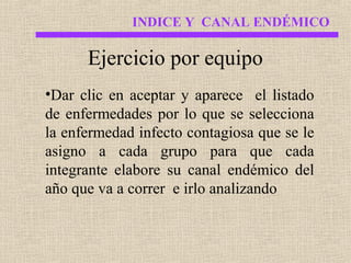 INDICE Y CANAL ENDÉMICO

Ejercicio por equipo
•Dar clic en aceptar y aparece el listado
de enfermedades por lo que se selecciona
la enfermedad infecto contagiosa que se le
asigno a cada grupo para que cada
integrante elabore su canal endémico del
año que va a correr e irlo analizando

 