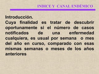 INDICE Y CANAL ENDÉMICO

Introducción.
Cuya finalidad es tratar de descubrir
oportunamente si el número de casos
notificados
de
una
enfermedad
cualquiera, es usual por semana o mes
del año en curso, comparado con esas
mismas semanas o meses de los años
anteriores

 