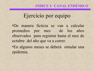 INDICE Y CANAL ENDÉMICO

Ejercicio por equipo
•De manera ficticia se van a calcular
promedios por mes
de los años
observados para registrar hasta el mes de
octubre del año que va a correr.
•En algunos meses se deberá simular una
epidemia.

 
