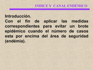 INDICE Y CANAL ENDÉMICO

Introducción.
Con el fin de aplicar las medidas
correspondientes para evitar un brote
epidémico cuando el número de casos
esta por encima del área de seguridad
(endémia).

 