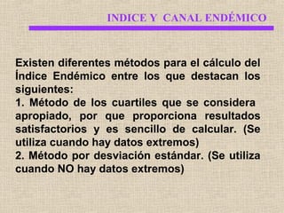 INDICE Y CANAL ENDÉMICO

Existen diferentes métodos para el cálculo del
Índice Endémico entre los que destacan los
siguientes:
1. Método de los cuartiles que se considera
apropiado, por que proporciona resultados
satisfactorios y es sencillo de calcular. (Se
utiliza cuando hay datos extremos)
2. Método por desviación estándar. (Se utiliza
cuando NO hay datos extremos)

 