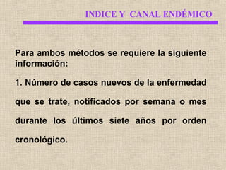 INDICE Y CANAL ENDÉMICO

Para ambos métodos se requiere la siguiente
información:
1. Número de casos nuevos de la enfermedad
que se trate, notificados por semana o mes
durante los últimos siete años por orden
cronológico.

 