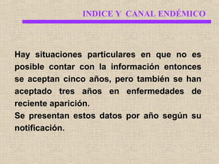 INDICE Y CANAL ENDÉMICO

Hay situaciones particulares en que no es
posible contar con la información entonces
se aceptan cinco años, pero también se han
aceptado tres años en enfermedades de
reciente aparición.
Se presentan estos datos por año según su
notificación.

 
