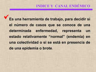INDICE Y CANAL ENDÉMICO
Es una herramienta de trabajo, para decidir si
el número de casos que se conoce de una
determinada

enfermedad,

representa

un

estado relativamente “normal” (endemia) en
una colectividad o si se está en presencia de
de una epidemia o brote.

 
