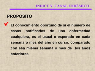 INDICE Y CANAL ENDÉMICO

PROPOSITO
El conocimiento oportuno de si el número de
casos

notificados

de

una

enfermedad

cualquiera, es el usual o esperado en cada
semana o mes del año en curso, comparado
con esa misma semana o mes de los años
anteriores

 