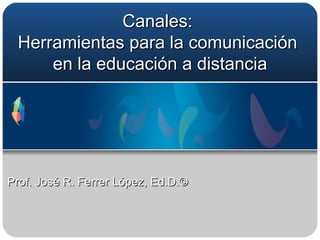 Canales:  Herramientas para la comunicación  en la educación a distancia Prof. José R. Ferrer López, Ed.D.© 