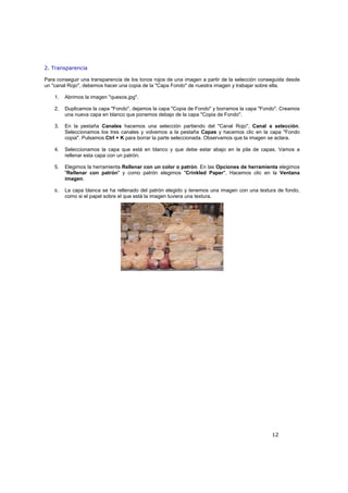 12
2. Transparencia
Para conseguir una transparencia de los tonos rojos de una imagen a partir de la selección conseguida desde
un "canal Rojo", debemos hacer una copia de la "Capa Fondo" de nuestra imagen y trabajar sobre ella.
1. Abrimos la imagen "quesos.jpg".
2. Duplicamos la capa "Fondo", dejamos la capa "Copia de Fondo" y borramos la capa "Fondo". Creamos
una nueva capa en blanco que ponemos debajo de la capa "Copia de Fondo".
3. En la pestaña Canales hacemos una selección partiendo del "Canal Rojo", Canal a selección.
Seleccionamos los tres canales y volvemos a la pestaña Capas y hacemos clic en la capa "Fondo
copia". Pulsamos Ctrl + K para borrar la parte seleccionada. Observamos que la imagen se aclara.
4. Seleccionamos la capa que está en blanco y que debe estar abajo en la pila de capas. Vamos a
rellenar esta capa con un patrón.
5. Elegimos la herramienta Rellenar con un color o patrón. En las Opciones de herramienta elegimos
"Rellenar con patrón" y como patrón elegimos "Crinkled Paper". Hacemos clic en la Ventana
imagen.
6. La capa blanca se ha rellenado del patrón elegido y tenemos una imagen con una textura de fondo,
como si el papel sobre el que está la imagen tuviera una textura.
 