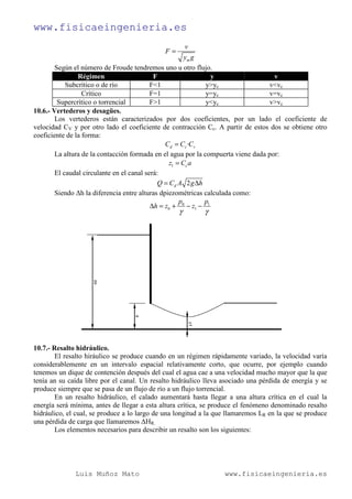 www.fisicaeingenieria.es
Luis Muñoz Mato www.fisicaeingenieria.es
m
v
F
y g
=
Según el número de Froude tendremos uno u otro flujo.
Régimen F y v
Subcrítico o de río F<1 y>yc v<vc
Crítico F=1 y=yc v=vc
Supercrítico o torrencial F>1 y<yc v>vc
10.6.- Vertederos y desagües.
Los vertederos están caracterizados por dos coeficientes, por un lado el coeficiente de
velocidad CV y por otro lado el coeficiente de contracción Cc. A partir de estos dos se obtiene otro
coeficiente de la forma:
·d c vC C C=
La altura de la contacción formada en el agua por la compuerta viene dada por:
1 cz C a=
El caudal circulante en el canal será:
2dQ C A g h= ∆
Siendo ∆h la diferencia entre alturas dpiezométricas calculada como:
0 1
0 1
p p
h z z
γ γ
∆ = + − −
10.7.- Resalto hidráulico.
El resalto hiráulico se produce cuando en un régimen rápidamente variado, la velocidad varía
considerablemente en un intervalo espacial relativamente corto, que ocurre, por ejemplo cuando
tenemos un dique de contención después del cual el agua cae a una velocidad mucho mayor que la que
tenía an su caída libre por el canal. Un resalto hidráulico lleva asociado una pérdida de energía y se
produce siempre que se pasa de un flujo de río a un flujo torrencial.
En un resalto hidráulico, el calado aumentará hasta llegar a una altura crítica en el cual la
energía será mínima, antes de llegar a esta altura crítica, se produce el fenómeno denominado resalto
hidráulico, el cual, se produce a lo largo de una longitud a la que llamaremos LR en la que se produce
una pérdida de carga que llamaremos ∆HR.
Los elementos necesarios para describir un resalto son los siguientes:
 