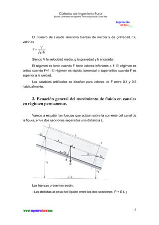 Cátedra de Ingeniería Rural
Escuela Universitaria de Ingeniería Técnica Agrícola de Ciudad Real
3
El número de Froude relaciona fuerzas de inercia y de gravedad. Su
valor es
hg
V
F
⋅
=
Siendo V la velocidad media, g la gravedad y h el calado.
El régimen es lento cuando F tiene valores inferiores a 1. El régimen es
crítico cuando F=1; El régimen es rápido, torrencial o supercrítico cuando F es
superior a la unidad.
Los caudales artificiales se diseñan para valores de F entre 0,4 y 0,6
habitualmente.
2. Ecuación general del movimiento de fluido en canales
en régimen permanente.
Vamos a estudiar las fuerzas que actúan sobre la corriente del canal de
la figura, entre dos secciones separadas una distancia L.
Las fuerzas presentes serán:
- Las debidas al peso del líquido entre las dos secciones, P = S L γ
 