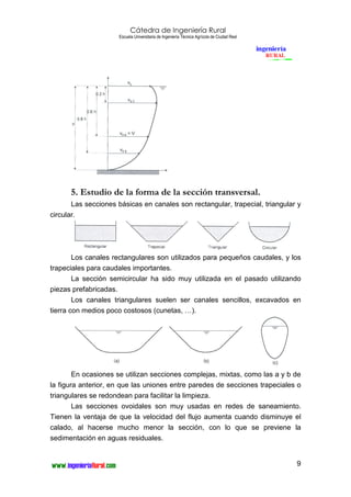 Cátedra de Ingeniería Rural
Escuela Universitaria de Ingeniería Técnica Agrícola de Ciudad Real
9
5. Estudio de la forma de la sección transversal.
Las secciones básicas en canales son rectangular, trapecial, triangular y
circular.
Los canales rectangulares son utilizados para pequeños caudales, y los
trapeciales para caudales importantes.
La sección semicircular ha sido muy utilizada en el pasado utilizando
piezas prefabricadas.
Los canales triangulares suelen ser canales sencillos, excavados en
tierra con medios poco costosos (cunetas, …).
En ocasiones se utilizan secciones complejas, mixtas, como las a y b de
la figura anterior, en que las uniones entre paredes de secciones trapeciales o
triangulares se redondean para facilitar la limpieza.
Las secciones ovoidales son muy usadas en redes de saneamiento.
Tienen la ventaja de que la velocidad del flujo aumenta cuando disminuye el
calado, al hacerse mucho menor la sección, con lo que se previene la
sedimentación en aguas residuales.
 