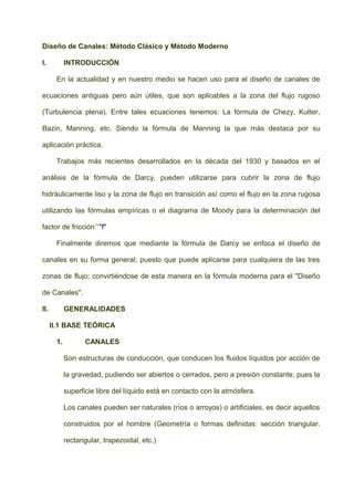 Diseño de Canales: Método Clásico y Método Moderno
I. INTRODUCCIÓN
En la actualidad y en nuestro medio se hacen uso para el diseño de canales de
ecuaciones antiguas pero aún útiles, que son aplicables a la zona del flujo rugoso
(Turbulencia plena). Entre tales ecuaciones tenemos: La fórmula de Chezy, Kutter,
Bazin, Manning, etc. Siendo la fórmula de Manning la que más destaca por su
aplicación práctica.
Trabajos más recientes desarrollados en la década del 1930 y basados en el
análisis de la fórmula de Darcy, pueden utilizarse para cubrir la zona de flujo
hidráulicamente liso y la zona de flujo en transición así como el flujo en la zona rugosa
utilizando las fórmulas empíricas o el diagrama de Moody para la determinación del
factor de fricción´'"f"
Finalmente diremos que mediante la fórmula de Darcy se enfoca el diseño de
canales en su forma general; puesto que puede aplicarse para cualquiera de las tres
zonas de flujo; convirtiéndose de esta manera en la fórmula moderna para el "Diseño
de Canales".
II. GENERALIDADES
II.1 BASE TEÓRICA
1. CANALES
Son estructuras de conducción, que conducen los fluidos líquidos por acción de
la gravedad, pudiendo ser abiertos o cerrados, pero a presión constante, pues la
superficie libre del líquido está en contacto con la atmósfera.
Los canales pueden ser naturales (ríos o arroyos) o artificiales, es decir aquellos
construidos por el hombre (Geometría o formas definidas: sección triangular.
rectangular, trapezoidal, etc.)
 