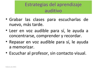 Estrategias del aprendizaje
auditivo
• Grabar las clases para escucharlas de
nuevo, más tarde.
• Leer en voz audible para sí, le ayuda a
concentrarse, comprender y recordar.
• Repasar en voz audible para sí, le ayuda
a memorizar.
• Escuchar al profesor, sin contacto visual.
Febrero de 2015
 