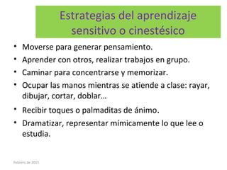 Estrategias del aprendizaje
sensitivo o cinestésico
• Moverse para generar pensamiento.
• Aprender con otros, realizar trabajos en grupo.
• Caminar para concentrarse y memorizar.
• Ocupar las manos mientras se atiende a clase: rayar,
dibujar, cortar, doblar…
• Recibir toques o palmaditas de ánimo.
• Dramatizar, representar mímicamente lo que lee o
estudia.
Febrero de 2015
 