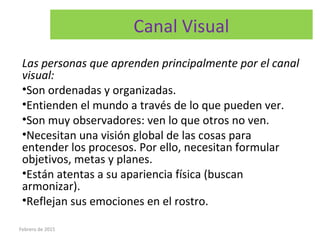 Canal Visual
Las personas que aprenden principalmente por el canal
visual:
•Son ordenadas y organizadas.
•Entienden el mundo a través de lo que pueden ver.
•Son muy observadores: ven lo que otros no ven.
•Necesitan una visión global de las cosas para
entender los procesos. Por ello, necesitan formular
objetivos, metas y planes.
•Están atentas a su apariencia física (buscan
armonizar).
•Reflejan sus emociones en el rostro.
Febrero de 2015
 