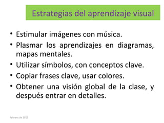 Estrategias del aprendizaje visual
• Estimular imágenes con música.
• Plasmar los aprendizajes en diagramas,
mapas mentales.
• Utilizar símbolos, con conceptos clave.
• Copiar frases clave, usar colores.
• Obtener una visión global de la clase, y
después entrar en detalles.
Febrero de 2015
 