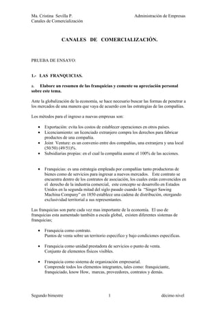 Ma. Cristina Sevilla P.                                   Administración de Empresas
Canales de Comercialización



                 CANALES DE COMERCIALIZACIÓN.


PRUEBA DE ENSAYO:


1.- LAS FRANQUICIAS.

a. Elabore un resumen de las franquicias y comente su apreciación personal
sobre este tema.

Ante la globalización de la economía, se hace necesario buscar las formas de penetrar a
los mercados de una manera que vaya de acuerdo con las estrategias de las compañías.

Los métodos para el ingreso a nuevas empresas son:

   •   Exportación: evita los costos de establecer operaciones en otros países.
   •   Licenciamiento: un licenciado extranjero compra los derechos para fabricar
       productos de una compañía.
   •   Joint Venture: es un convenio entre dos compañías, una extranjera y una local
       (50/50) (49/51)%.
   •   Subsidiarias propias: en el cual la compañía asume el 100% de las acciones.


   •   Franquicias: es una estrategia empleada por compañías tanto productoras de
       bienes como de servicios para ingresar a nuevos mercados. Este contrato se
       encuentra dentro de los contratos de asociación, los cuales están convencidos en
       el derecho de la industria comercial, este concepto se desarrollo en Estados
       Unidos en la segunda mitad del siglo pasado cuando la “Singer Sawing
       Machina Company” en 1850 establece una cadena de distribución, otorgando
       exclusividad territorial a sus representantes.

Las franquicias son parte cada vez mas importante de la economía. El uso de
franquicias esta aumentado también a escala global, existen diferentes sistemas de
franquicias;

   •   Franquicia como contrato.
       Puntos de venta sobre un territorio especifico y bajo condiciones especificas.

   •   Franquicia como unidad prestadora de servicios o punto de venta.
       Conjunto de elementos físicos visibles.

   •   Franquicia como sistema de organización empresarial.
       Comprende todos los elementos integrantes, tales como: franquiciante,
       franquiciado, know How, marcas, proveedores, contratos y demás.




Segundo bimestre                           1                              décimo nivel
 