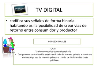 TV DIGITAL
• codifica sus señales de forma binaria
  habitando así la posibilidad de crear vías de
  retorno entre consumidor y productor

                                     BIDIRECCIONALES

                                      CHAT
                        También conocido como cibercharla
     • Designa una comunicación escrita realizada de manera privada a través de
          internet o ya sea de manera privada a través de las llamadas chats
                                      públicos.
 