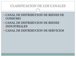 CLASIFICACION DE LOS CANALES

 CANAL DE DISTRIBUCION DE BIENES DE
  CONSUMO
 CANAL DE DISTRIBUCION DE BIENES
  INDUSTRIALES
 CANAL DE DISTRIBUCION DE SERVICIOS
 