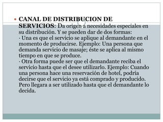  CANAL DE DISTRIBUCION DE
 SERVICIOS: Da origen a necesidades especiales en
 su distribución. Y se pueden dar de dos formas:
 · Una es que el servicio se aplique al demandante en el
 momento de producirse. Ejemplo: Una persona que
 demanda servicio de masaje; éste se aplica al mismo
 tiempo en que se produce.
 · Otra forma puede ser que el demandante reciba el
 servicio hasta que el desee utilizarlo. Ejemplo: Cuando
 una persona hace una reservación de hotel, podría
 decirse que el servicio ya está comprado y producido.
 Pero llegara a ser utilizado hasta que el demandante lo
 decida.
 