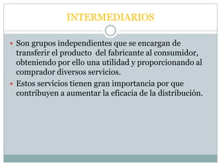 INTERMEDIARIOS

 Son grupos independientes que se encargan de
  transferir el producto del fabricante al consumidor,
  obteniendo por ello una utilidad y proporcionando al
  comprador diversos servicios.
 Estos servicios tienen gran importancia por que
  contribuyen a aumentar la eficacia de la distribución.
 