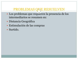 PROBLEMAS QUE RESUELVEN
 Los problemas que requieren la presencia de los
  intermediarios se resumen en:
 Distancia Geográfica
 Estimulación de las compras
 Surtido.
 