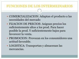 FUNCIONES DE LOS INTERMEDIARIOS

 COMERCIALIZACION: Adaptan el producto a las
  necesidades del mercado
 FIJACION DE PRECIOS: Asignan precios los
  suficientemente altos a los prod. Para hacer
  posible la prod. Y suficientemente bajos para
  favorecer la venta.
 PROMOCION: Provocan en los consumidores una
  actitud favorable.
 LOGISTICA: Transportan y almacenan las
  mercancias.
 
