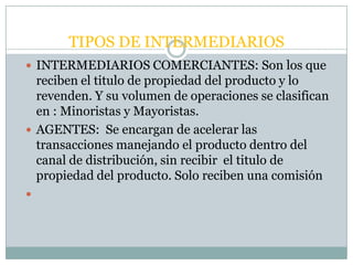 TIPOS DE INTERMEDIARIOS
 INTERMEDIARIOS COMERCIANTES: Son los que
  reciben el titulo de propiedad del producto y lo
  revenden. Y su volumen de operaciones se clasifican
  en : Minoristas y Mayoristas.
 AGENTES: Se encargan de acelerar las
  transacciones manejando el producto dentro del
  canal de distribución, sin recibir el titulo de
  propiedad del producto. Solo reciben una comisión

 