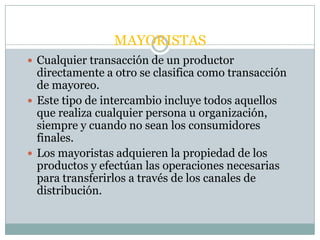MAYORISTAS
 Cualquier transacción de un productor
  directamente a otro se clasifica como transacción
  de mayoreo.
 Este tipo de intercambio incluye todos aquellos
  que realiza cualquier persona u organización,
  siempre y cuando no sean los consumidores
  finales.
 Los mayoristas adquieren la propiedad de los
  productos y efectúan las operaciones necesarias
  para transferirlos a través de los canales de
  distribución.
 