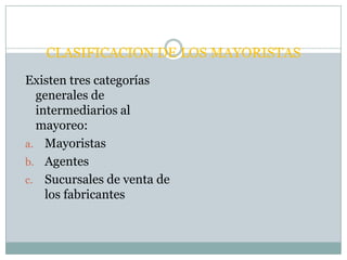 CLASIFICACION DE LOS MAYORISTAS
Existen tres categorías
  generales de
  intermediarios al
  mayoreo:
a. Mayoristas
b. Agentes
c. Sucursales de venta de
    los fabricantes
 