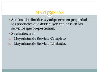 MAYORISTAS
 Son los distribuidores y adquieren en propiedad
  los productos que distribuyen con base en los
  servicios que proporcionan.
 Se clasifican en :
1. Mayoristas de Servicio Completo
2. Mayoristas de Servicio Limitado.
 