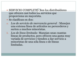  SERVICIO COMPLETO: Son los distribuidores
  que ofrecen casi todos los servicios que
  proporciona un mayorista.
 Se clasifican en dos:
a. Los de servicio de mercancía general : Manejan
   una extensa línea de artículos no perecederos y
   surten a muchos minoristas.
b. Los de línea limitada: Manejan unas cuantas
   líneas de productos, pero ofrecen una gama muy
   variada de servicios y tienden a dar servicio a
   minoristas de una sola línea o de líneas
   limitadas.
 