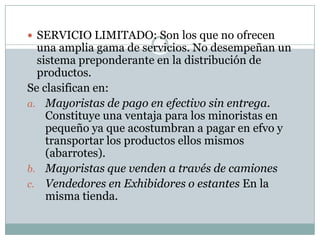  SERVICIO LIMITADO: Son los que no ofrecen
  una amplia gama de servicios. No desempeñan un
  sistema preponderante en la distribución de
  productos.
Se clasifican en:
a. Mayoristas de pago en efectivo sin entrega.
    Constituye una ventaja para los minoristas en
    pequeño ya que acostumbran a pagar en efvo y
    transportar los productos ellos mismos
    (abarrotes).
b. Mayoristas que venden a través de camiones
c. Vendedores en Exhibidores o estantes En la
    misma tienda.
 